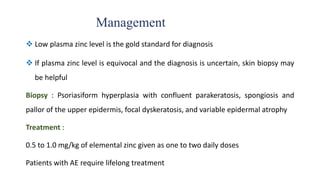 Management
 Low plasma zinc level is the gold standard for diagnosis
 If plasma zinc level is equivocal and the diagnosis is uncertain, skin biopsy may
be helpful
Biopsy : Psoriasiform hyperplasia with confluent parakeratosis, spongiosis and
pallor of the upper epidermis, focal dyskeratosis, and variable epidermal atrophy
Treatment :
0.5 to 1.0 mg/kg of elemental zinc given as one to two daily doses
Patients with AE require lifelong treatment
 