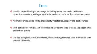 Iron
 Used in several biologic pathways, including heme synthesis, oxidation-
reduction reactions, collagen synthesis, and as a co-factor for various enzymes
 Animal sources, dried fruits, green leafy vegetables, jaggery are best sources
 Iron deficiency remains an international problem that crosses socioeconomic
and ethnic divide
 Groups at high risk include infants, menstruating females, and individuals with
chronic GI bleeds
 