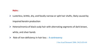 Hairs :
 Lusterless, brittle, dry, and focally narrow or split hair shafts, likely caused by
impaired keratin production
 Heterochromia of black scalp hair with alternating segments of dark brown,
white, and silver bands
 Role of iron deficiency in hair loss : A controversy
J Am Acad Dermatol 2006 ;54(5):824-44
 