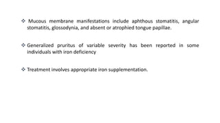  Mucous membrane manifestations include aphthous stomatitis, angular
stomatitis, glossodynia, and absent or atrophied tongue papillae.
 Generalized pruritus of variable severity has been reported in some
individuals with iron deficiency
 Treatment involves appropriate iron supplementation.
 