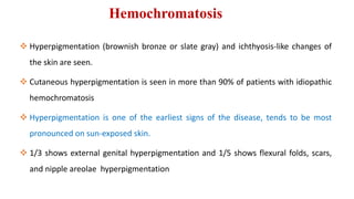 Hemochromatosis
 Hyperpigmentation (brownish bronze or slate gray) and ichthyosis-like changes of
the skin are seen.
 Cutaneous hyperpigmentation is seen in more than 90% of patients with idiopathic
hemochromatosis
 Hyperpigmentation is one of the earliest signs of the disease, tends to be most
pronounced on sun-exposed skin.
 1/3 shows external genital hyperpigmentation and 1/5 shows flexural folds, scars,
and nipple areolae hyperpigmentation
 