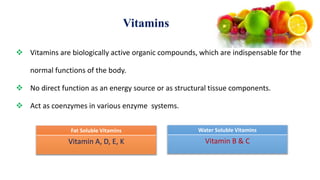 Vitamins
 Vitamins are biologically active organic compounds, which are indispensable for the
normal functions of the body.
 No direct function as an energy source or as structural tissue components.
 Act as coenzymes in various enzyme systems.
Fat Soluble Vitamins
Vitamin A, D, E, K
Water Soluble Vitamins
Vitamin B & C
 