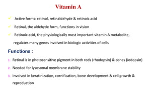 Vitamin A
 Active forms: retinol, retinaldehyde & retinoic acid
 Retinal, the aldehyde form, functions in vision
 Retinoic acid, the physiologically most important vitamin A metabolite,
regulates many genes involved in biologic activities of cells
Functions :
1. Retinal is in photosensitive pigment in both rods (rhodopsin) & cones (iodopsin)
2. Needed for lysosomal membrane stability
3. Involved in keratinization, cornification, bone development & cell growth &
reproduction
 