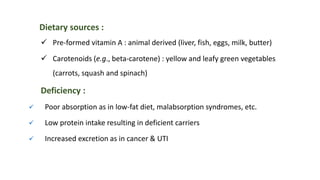 Dietary sources :
 Pre-formed vitamin A : animal derived (liver, fish, eggs, milk, butter)
 Carotenoids (e.g., beta-carotene) : yellow and leafy green vegetables
(carrots, squash and spinach)
Deficiency :
 Poor absorption as in low-fat diet, malabsorption syndromes, etc.
 Low protein intake resulting in deficient carriers
 Increased excretion as in cancer & UTI
 