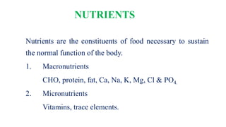 NUTRIENTS
Nutrients are the constituents of food necessary to sustain
the normal function of the body.
1. Macronutrients
CHO, protein, fat, Ca, Na, K, Mg, Cl & PO4.
2. Micronutrients
Vitamins, trace elements.
 