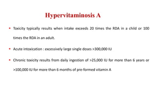 Hypervitaminosis A
 Toxicity typically results when intake exceeds 20 times the RDA in a child or 100
times the RDA in an adult.
 Acute intoxication : excessively large single doses >300,000 IU
 Chronic toxicity results from daily ingestion of >25,000 IU for more than 6 years or
>100,000 IU for more than 6 months of pre-formed vitamin A
 