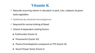 Vitamin K
 Naturally occurring vitamin K abundant in pork, liver, soybeans & green
leafy vegetables
 Synthesize by intestinal microorganisms
 Required for normal clotting of blood
 Vitamin K-dependent clotting factors:
● Prothrombin (Factor II)
● Proconvertin (Factor VII)
● Plasma thromboplastin component or PTC (Factor IX)
● Stuart-Prower factor (Factor X
 