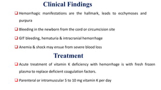 Clinical Findings
 Hemorrhagic manifestations are the hallmark, leads to ecchymoses and
purpura
 Bleeding in the newborn from the cord or circumcision site
 GIT bleeding, hematuria & intracranial hemorrhage
 Anemia & shock may ensue from severe blood loss
Treatment
 Acute treatment of vitamin K deficiency with hemorrhage is with fresh frozen
plasma to replace deficient coagulation factors.
 Parenteral or intramuscular 5 to 10 mg vitamin K per day
 
