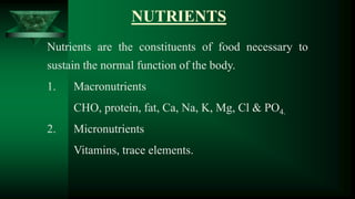NUTRIENTS
Nutrients are the constituents of food necessary to
sustain the normal function of the body.
1. Macronutrients
CHO, protein, fat, Ca, Na, K, Mg, Cl & PO4.
2. Micronutrients
Vitamins, trace elements.
 