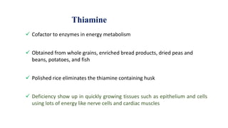 Thiamine
 Cofactor to enzymes in energy metabolism
 Obtained from whole grains, enriched bread products, dried peas and
beans, potatoes, and fish
 Polished rice eliminates the thiamine containing husk
 Deficiency show up in quickly growing tissues such as epithelium and cells
using lots of energy like nerve cells and cardiac muscles
 
