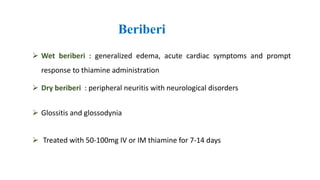 Beriberi
 Wet beriberi : generalized edema, acute cardiac symptoms and prompt
response to thiamine administration
 Dry beriberi : peripheral neuritis with neurological disorders
 Glossitis and glossodynia
 Treated with 50-100mg IV or IM thiamine for 7-14 days
 