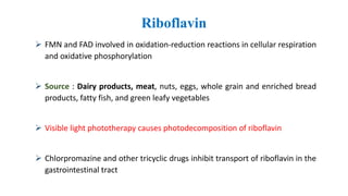 Riboflavin
 FMN and FAD involved in oxidation-reduction reactions in cellular respiration
and oxidative phosphorylation
 Source : Dairy products, meat, nuts, eggs, whole grain and enriched bread
products, fatty fish, and green leafy vegetables
 Visible light phototherapy causes photodecomposition of riboflavin
 Chlorpromazine and other tricyclic drugs inhibit transport of riboflavin in the
gastrointestinal tract
 
