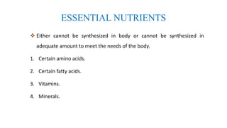 ESSENTIAL NUTRIENTS
 Either cannot be synthesized in body or cannot be synthesized in
adequate amount to meet the needs of the body.
1. Certain amino acids.
2. Certain fatty acids.
3. Vitamins.
4. Minerals.
 