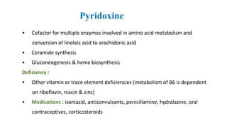 Pyridoxine
• Cofactor for multiple enzymes involved in amino acid metabolism and
conversion of linoleic acid to arachidonic acid
• Ceramide synthesis
• Gluconeogenesis & heme biosynthesis
Deficiency :
• Other vitamin or trace element deficiencies (metabolism of B6 is dependent
on riboflavin, niacin & zinc)
• Medications : isoniazid, anticonvulsants, penicillamine, hydralazine, oral
contraceptives, corticosteroids
 