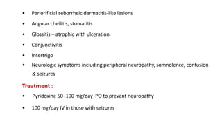 • Periorificial seborrheic dermatitis-like lesions
• Angular cheilitis, stomatitis
• Glossitis – atrophic with ulceration
• Conjunctivitis
• Intertrigo
• Neurologic symptoms including peripheral neuropathy, somnolence, confusion
& seizures
Treatment :
• Pyridoxine 50–100 mg/day PO to prevent neuropathy
• 100 mg/day IV in those with seizures
 