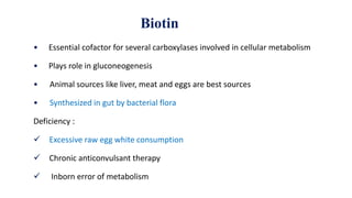 Biotin
• Essential cofactor for several carboxylases involved in cellular metabolism
• Plays role in gluconeogenesis
• Animal sources like liver, meat and eggs are best sources
• Synthesized in gut by bacterial flora
Deficiency :
 Excessive raw egg white consumption
 Chronic anticonvulsant therapy
 Inborn error of metabolism
 