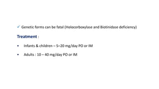  Genetic forms can be fatal (Holocorboxylase and Biotinidase deficiency)
Treatment :
• Infants & children – 5–20 mg/day PO or IM
• Adults : 10 – 40 mg/day PO or IM
 