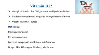 Vitamin B12
 Methylcobalamin : For DNA, protein, and lipid metabolism
 5′-Adenosylcobalamin : Required for myelination of nerve
 Present in animal sources
Deficiency :
Strict vegetarianism
Pernicious anemia
Bacterial overgrowth and fishworm infestation
Drugs : PPIs, H2receptor blockers, Metformin
 