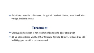  Pernicious anemia : decrease in gastric intrinsic factor, associated with
vitiligo, alopecia areata
Treatment
 Oral supplementation is not recommended due to poor absorption
 30 μg administered via the IM or SC route for 5 to 10 days, followed by 100
to 200 μg per month is recommended
 