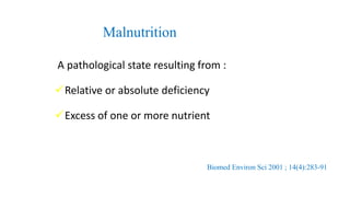 Malnutrition
A pathological state resulting from :
Relative or absolute deficiency
Excess of one or more nutrient
Biomed Environ Sci 2001 ; 14(4):283-91
 
