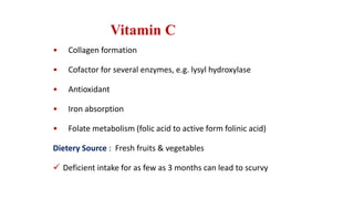 Vitamin C
• Collagen formation
• Cofactor for several enzymes, e.g. lysyl hydroxylase
• Antioxidant
• Iron absorption
• Folate metabolism (folic acid to active form folinic acid)
Dietery Source : Fresh fruits & vegetables
 Deficient intake for as few as 3 months can lead to scurvy
 