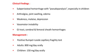 Clinical Findings :
• Subperiosteal hemorrhage with “pseudoparalysis”, especially in children
• Arthralgias, joint swelling, edema
• Weakness, malaise, depression
• Vasomotor instability
• GI tract, cerebral & femoral sheath hemorrhages
Management :
• Positive Rumpel–Leede capillary fragility test
• Adults: 800 mg/day orally
• Children: 150 mg/day orally
 