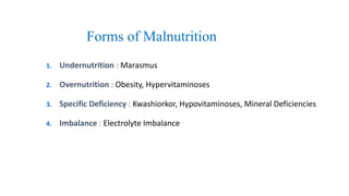 Forms of Malnutrition
1. Undernutrition : Marasmus
2. Overnutrition : Obesity, Hypervitaminoses
3. Specific Deficiency : Kwashiorkor, Hypovitaminoses, Mineral Deficiencies
4. Imbalance : Electrolyte Imbalance
 