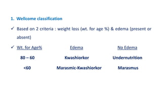 1. Wellcome classification
 Based on 2 criteria : weight loss (wt. for age %) & edema (present or
absent)
 Wt. for Age% Edema No Edema
80 – 60 Kwashiorkor Undernutrition
<60 Marasmic-Kwashiorkor Marasmus
 