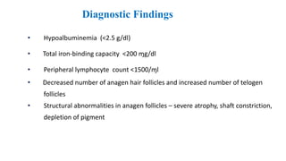 Diagnostic Findings
• Hypoalbuminemia (<2.5 g/dl)
• Total iron-binding capacity <200 ɱg/dl
• Peripheral lymphocyte count <1500/ɱl
• Decreased number of anagen hair follicles and increased number of telogen
follicles
• Structural abnormalities in anagen follicles – severe atrophy, shaft constriction,
depletion of pigment
 
