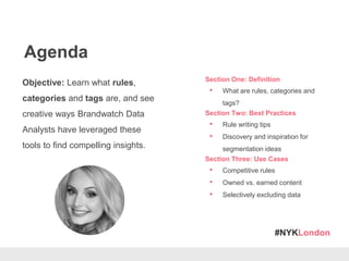 #NYKLondon
Agenda
Objective: Learn what rules,
categories and tags are, and see
creative ways Brandwatch Data
Analysts have leveraged these
tools to find compelling insights.
Section One: Definition
• What are rules, categories and
tags?
Section Two: Best Practices
• Rule writing tips
• Discovery and inspiration for
segmentation ideas
Section Three: Use Cases
• Competitive rules
• Owned vs. earned content
• Selectively excluding data
 