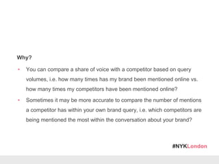 #NYKLondon
Why?
• You can compare a share of voice with a competitor based on query
volumes, i.e. how many times has my brand been mentioned online vs.
how many times my competitors have been mentioned online?
• Sometimes it may be more accurate to compare the number of mentions
a competitor has within your own brand query, i.e. which competitors are
being mentioned the most within the conversation about your brand?
 