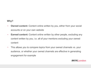 #NYKLondon
Why?
• Owned content: Content online written by you, either from your social
accounts or on your own website
• Earned content: Content online written by other people, excluding any
content written by you, i.e. all of your mentions excluding your owned
content
• This allows you to compare topics from your owned channels vs. your
audience, or whether your owned channels are effective in generating
engagement for example
 
