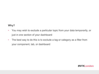 #NYKLondon
Why?
• You may wish to exclude a particular topic from your data temporarily, or
just in one section of your dashboard
• The best way to do this is to exclude a tag or category as a filter from
your component, tab, or dashboard
 