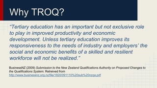 Why TROQ?
“Tertiary education has an important but not exclusive role
to play in improved productivity and economic
development. Unless tertiary education improves its
responsiveness to the needs of industry and employers’ the
social and economic benefits of a skilled and resilient
workforce will not be realized.”
BusinessNZ (2009) Submission to the New Zealand Qualifications Authority on Proposed Changes to
the Qualifications System. Retreived from
http://www.businessnz.org.nz/file/1820/091110%20sub%20nzqa.pdf
 