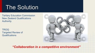 The Solution
Tertiary Education Commission
New Zealand Qualifications
Authority
TROQ
Targeted Review of
Qualifications
“Collaboration in a competitive environment”
 