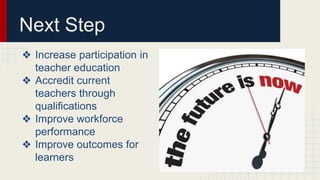 Next Step
❖ Increase participation in
teacher education
❖ Accredit current
teachers through
qualifications
❖ Improve workforce
performance
❖ Improve outcomes for
learners
 