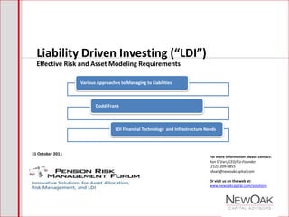 Liability Driven Investing (“LDI”)
  Effective Risk and Asset Modeling Requirements

                  Various Approaches to Managing to Liabilities



                         Dodd-Frank



                                   LDI Financial Technology and Infrastructure Needs




31 October 2011
                                                                                For more information please contact:
                                                                                Ron D’Vari, CEO/Co-Founder
                                                                                (212) 209-0855
                                                                                rdvari@newoakcapital.com

                                                                                Or visit us on the web at:
                                                                                www.newoakcapital.com/solutions
 