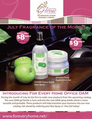 July Fragrance of the Month

               $8
               SPRAY ONLY
                      EACH
                                                                   GEL ONLY

                                                                  $9
                REG $9.00                             by For Every Home™EACH

                                                                    REG $10.00




                                                    #00399 Green
                                                    Apple OAM Gel
                               #00398 Green Apple
                               Oam Spray



 Introducing For Every Home Office OAM
During the month of July, be the rst to order new products from the upcoming catalog.
   The new OAM gel bottle is here and also the new OAM spray bottle which is more
 versatile and portable. These products will help transition your business into our new
            catalog. Get ahead by ordering your 8oz Spray or 14oz Gel today!



 www.foreveryhome.net/
 