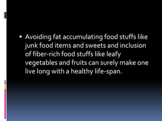  Avoiding fat accumulating food stuffs like
junk food items and sweets and inclusion
of fiber-rich food stuffs like leafy
vegetables and fruits can surely make one
live long with a healthy life-span.
 