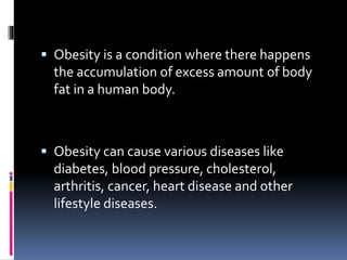  Obesity is a condition where there happens
the accumulation of excess amount of body
fat in a human body.
 Obesity can cause various diseases like
diabetes, blood pressure, cholesterol,
arthritis, cancer, heart disease and other
lifestyle diseases.
 