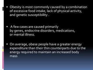  Obesity is most commonly caused by a combination
of excessive food intake, lack of physical activity,
and genetic susceptibility .
 A few cases are caused primarily
by genes, endocrine disorders, medications,
or mental illness.
 On average, obese people have a greater energy
expenditure than their thin counterparts due to the
energy required to maintain an increased body
mass
 