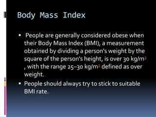 Body Mass Index
 People are generally considered obese when
their Body Mass Index (BMI), a measurement
obtained by dividing a person's weight by the
square of the person's height, is over 30 kg/m2
, with the range 25–30 kg/m2 defined as over
weight.
 People should always try to stick to suitable
BMI rate.
 