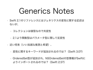 Generics Notes
• Swift 2.1のリファレンスにはジェネリクスの変性に関する記述は
ないが、
• コレクションは値型なので共変性
• 2.1より関数型はパラメータ型に関して反変性
• 近い将来（いい加減な推測と希望）、
• ...