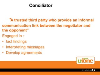 Conciliator
“A trusted third party who provide an informal
communication link between the negotiator and
the opponent”
Engaged in :
• fact findings
• Interpreting messages
• Develop agreements
 