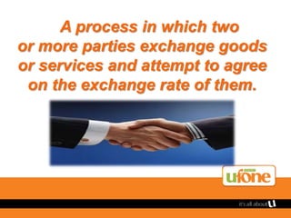 A process in which two
or more parties exchange goods
or services and attempt to agree
on the exchange rate of them.
 