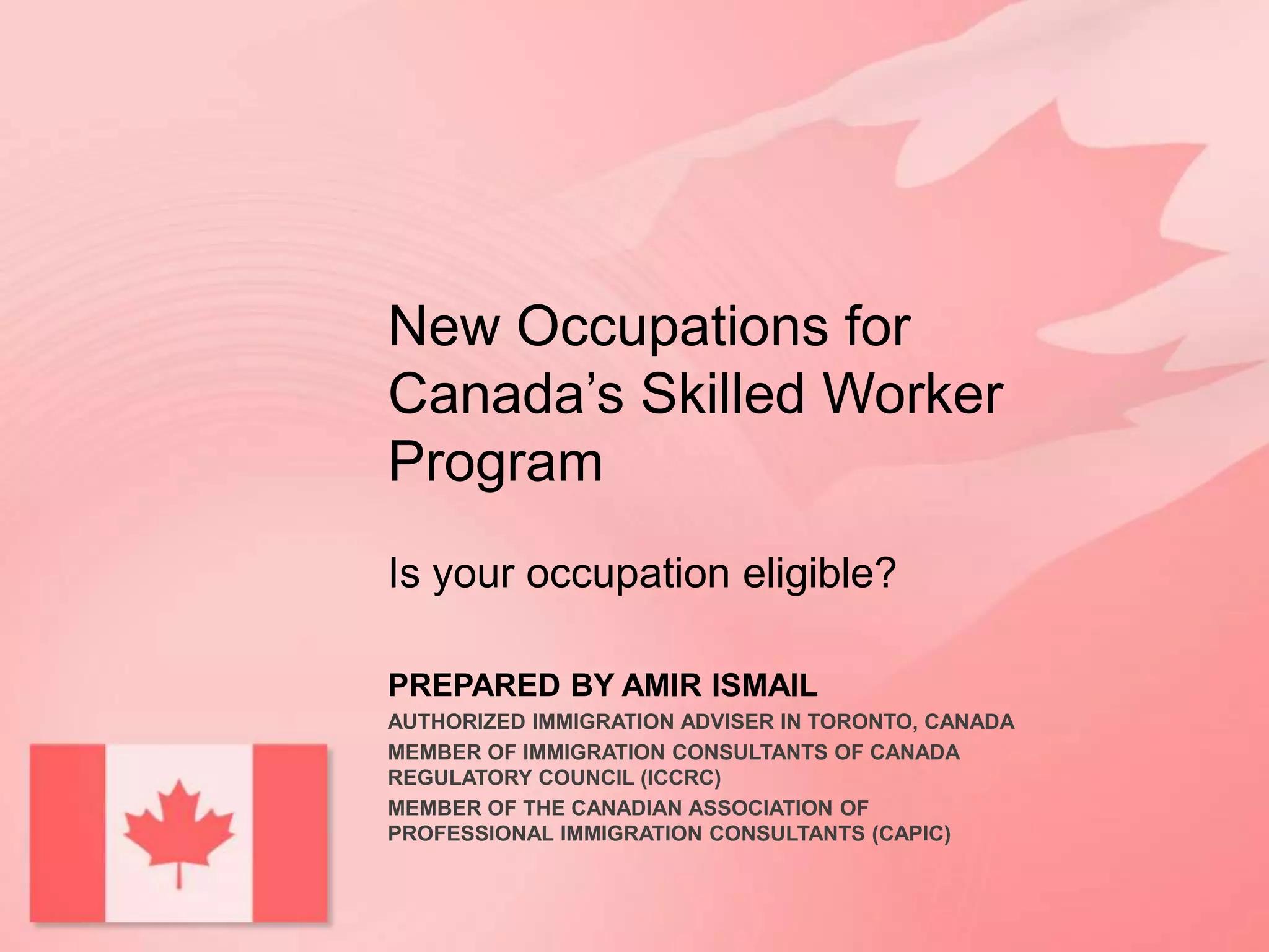 New Occupations for
Canada’s Skilled Worker
Program
Is your occupation eligible?
PREPARED BY AMIR ISMAIL
AUTHORIZED IMMIGRATION ADVISER IN TORONTO, CANADA
MEMBER OF IMMIGRATION CONSULTANTS OF CANADA
REGULATORY COUNCIL (ICCRC)
MEMBER OF THE CANADIAN ASSOCIATION OF
PROFESSIONAL IMMIGRATION CONSULTANTS (CAPIC)