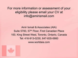 For more information or assessment of your
eligibility please email your CV at
info@amirismail.com
Amir Ismail & Associates (AIA)
Suite 5700, 57th Floor, First Canadian Place
100, King Street West, Toronto, Ontario, Canada
Tel: 416-913-0230, 647-835-0660
www.worldaia.com