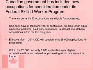 Canadian government has included new
occupations for consideration under its
Federal Skilled Worker Program.
• There are currently 50 occupations are eligible for processing.
• One must have at least one year of continuous, full-time (or an equal
amount of part-time) paid work experience, in at least one of these
occupations within the last ten years.
• Effective May 1, 2014, CIC will consider only 25,000 applications for
processing.
• Within the 25,000 cap, only 1,000 applications per eligible
occupation will be considered for processing within this same time
frame.