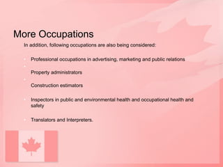 More Occupations
In addition, following occupations are also being considered:
• Professional occupations in advertising, marketing and public relations
•
Property administrators
•
Construction estimators
• Inspectors in public and environmental health and occupational health and
safety
• Translators and Interpreters.