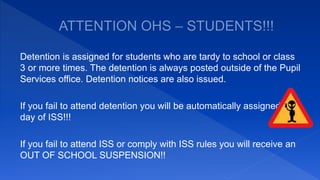 Detention is assigned for students who are tardy to school or class
3 or more times. The detention is always posted outside of the Pupil
Services office. Detention notices are also issued.
If you fail to attend detention you will be automatically assigned a
day of ISS!!!
If you fail to attend ISS or comply with ISS rules you will receive an
OUT OF SCHOOL SUSPENSION!!
 